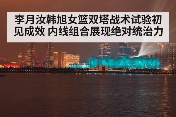 李月汝韩旭女篮双塔战术试验初见成效 内线组合展现绝对统治力